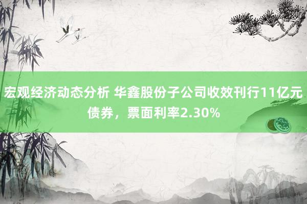 宏观经济动态分析 华鑫股份子公司收效刊行11亿元债券，票面利率2.30%