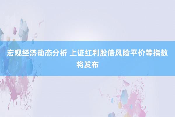 宏观经济动态分析 上证红利股债风险平价等指数将发布