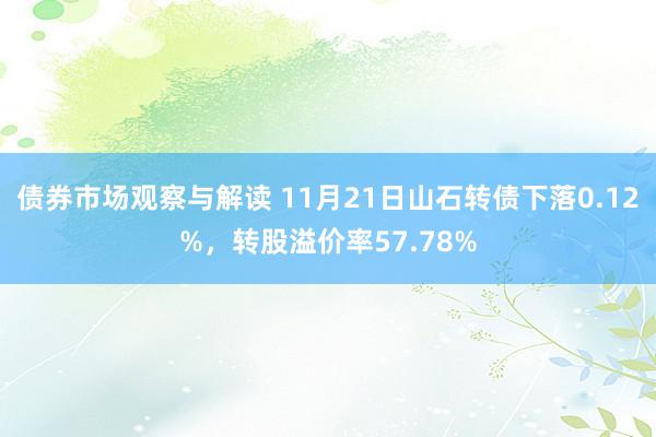 债券市场观察与解读 11月21日山石转债下落0.12%，转股溢价率57.78%