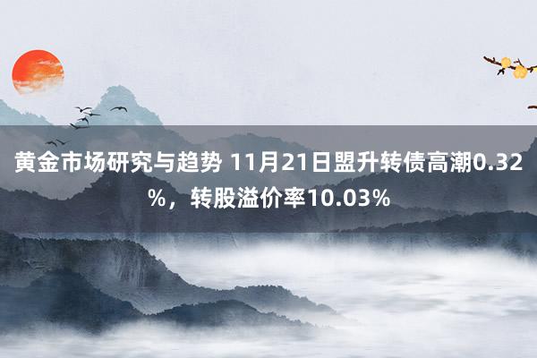 黄金市场研究与趋势 11月21日盟升转债高潮0.32%，转股溢价率10.03%