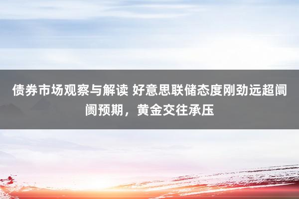 债券市场观察与解读 好意思联储态度刚劲远超阛阓预期，黄金交往承压