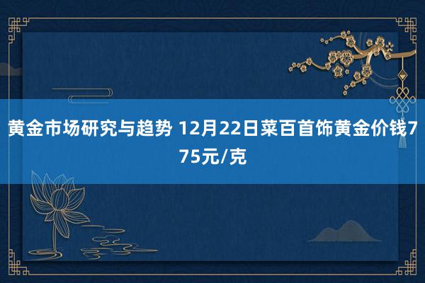 黄金市场研究与趋势 12月22日菜百首饰黄金价钱775元/克