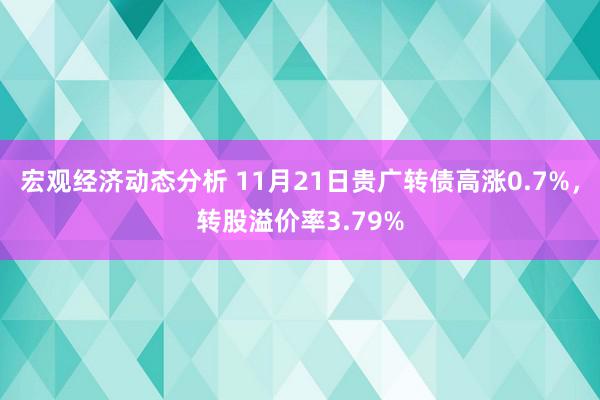 宏观经济动态分析 11月21日贵广转债高涨0.7%，转股溢价率3.79%