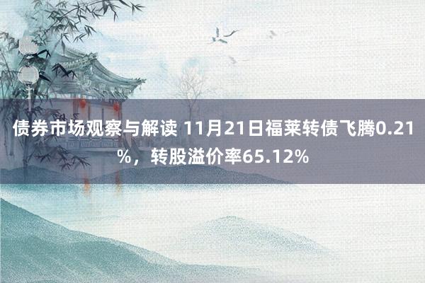 债券市场观察与解读 11月21日福莱转债飞腾0.21%，转股溢价率65.12%