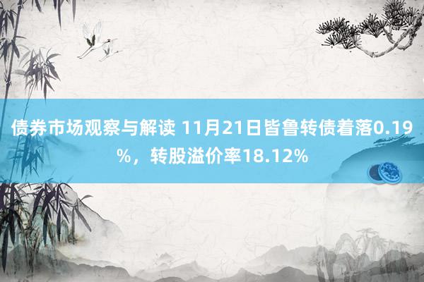 债券市场观察与解读 11月21日皆鲁转债着落0.19%，转股溢价率18.12%