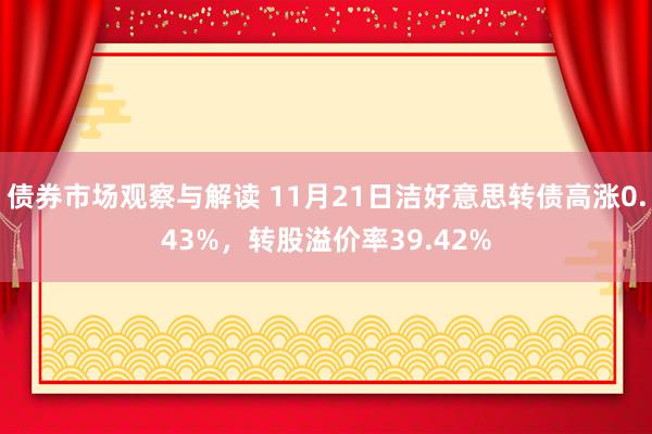 债券市场观察与解读 11月21日洁好意思转债高涨0.43%，转股溢价率39.42%