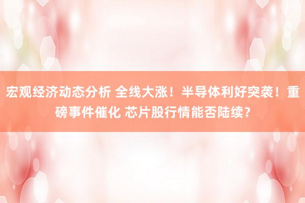 宏观经济动态分析 全线大涨！半导体利好突袭！重磅事件催化 芯片股行情能否陆续？