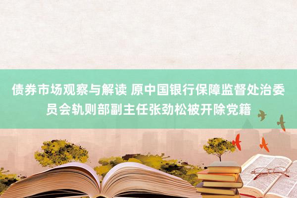 债券市场观察与解读 原中国银行保障监督处治委员会轨则部副主任张劲松被开除党籍