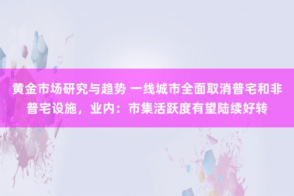 黄金市场研究与趋势 一线城市全面取消普宅和非普宅设施，业内：市集活跃度有望陆续好转