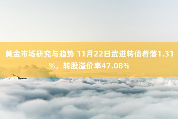 黄金市场研究与趋势 11月22日武进转债着落1.31%，转股溢价率47.08%