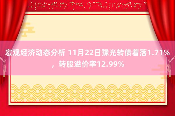 宏观经济动态分析 11月22日豫光转债着落1.71%，转股溢价率12.99%