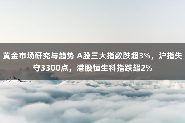 黄金市场研究与趋势 A股三大指数跌超3%，沪指失守3300点，港股恒生科指跌超2%