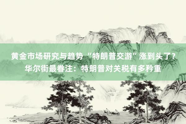 黄金市场研究与趋势 “特朗普交游”涨到头了？华尔街最眷注：特朗普对关税有多矜重