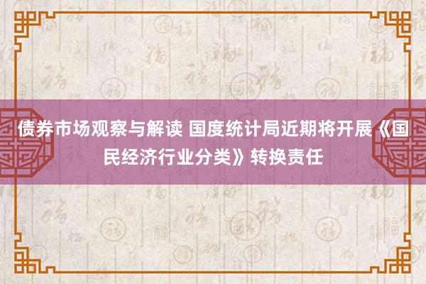 债券市场观察与解读 国度统计局近期将开展《国民经济行业分类》转换责任