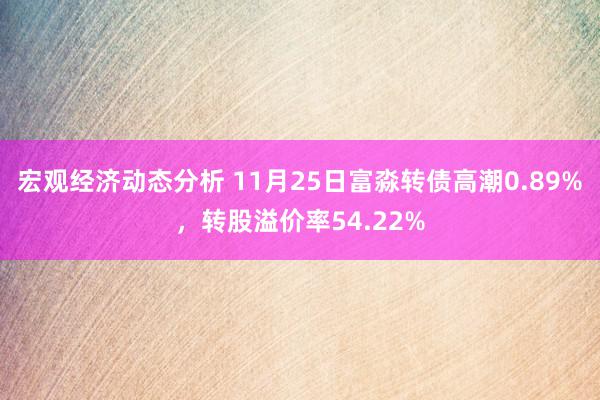 宏观经济动态分析 11月25日富淼转债高潮0.89%，转股溢价率54.22%