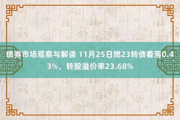 债券市场观察与解读 11月25日燃23转债着落0.43%，转股溢价率23.68%