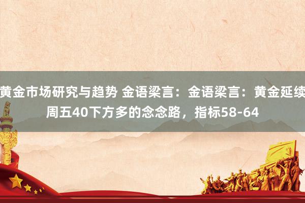 黄金市场研究与趋势 金语梁言：金语梁言：黄金延续周五40下方多的念念路，指标58-64