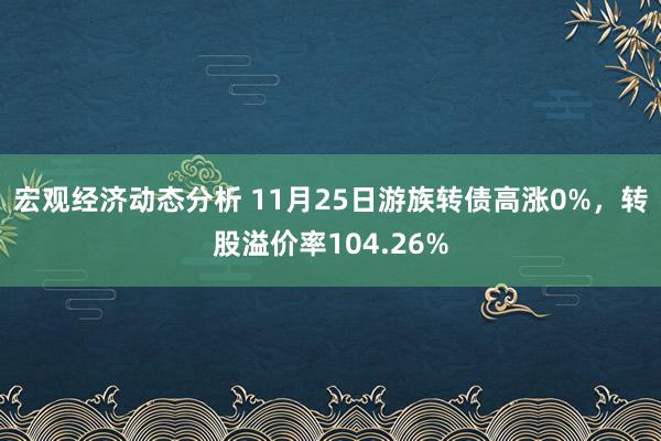 宏观经济动态分析 11月25日游族转债高涨0%，转股溢价率104.26%