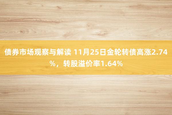 债券市场观察与解读 11月25日金轮转债高涨2.74%，转股溢价率1.64%