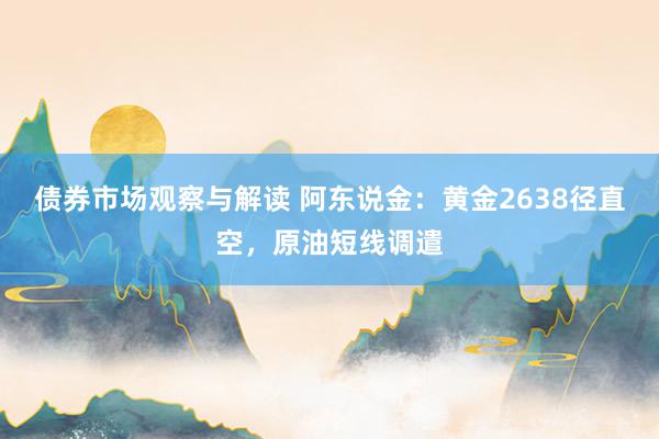 债券市场观察与解读 阿东说金：黄金2638径直空，原油短线调遣