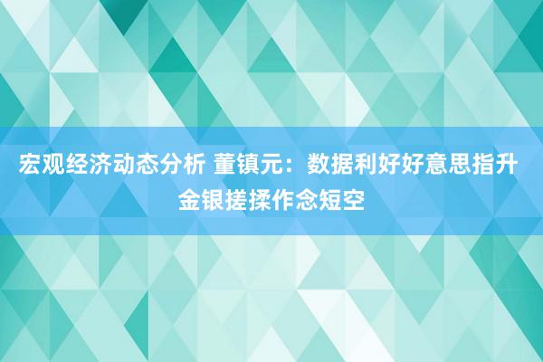 宏观经济动态分析 董镇元：数据利好好意思指升 金银搓揉作念短空