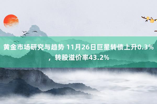 黄金市场研究与趋势 11月26日巨星转债上升0.3%，转股溢价率43.2%