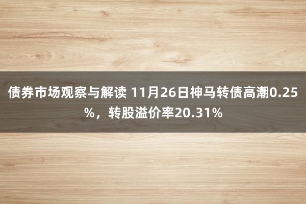 债券市场观察与解读 11月26日神马转债高潮0.25%，转股溢价率20.31%