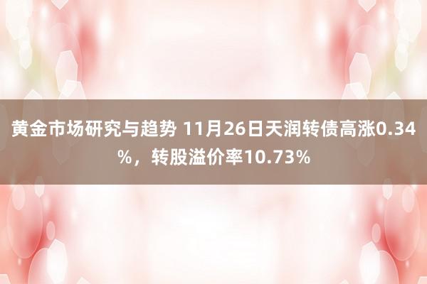 黄金市场研究与趋势 11月26日天润转债高涨0.34%，转股溢价率10.73%