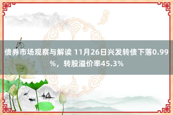 债券市场观察与解读 11月26日兴发转债下落0.99%，转股溢价率45.3%