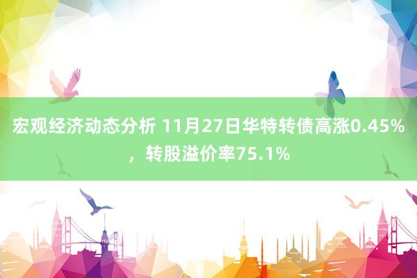 宏观经济动态分析 11月27日华特转债高涨0.45%，转股溢价率75.1%