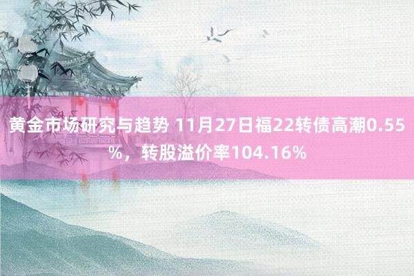 黄金市场研究与趋势 11月27日福22转债高潮0.55%，转股溢价率104.16%