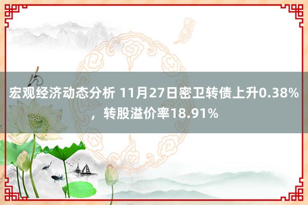 宏观经济动态分析 11月27日密卫转债上升0.38%，转股溢价率18.91%