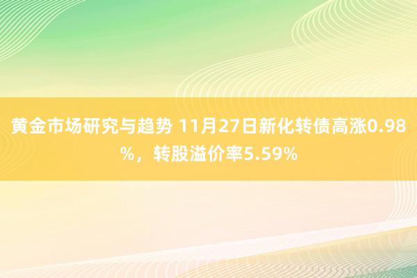 黄金市场研究与趋势 11月27日新化转债高涨0.98%，转股溢价率5.59%