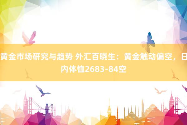 黄金市场研究与趋势 外汇百晓生：黄金触动偏空，日内体恤2683-84空