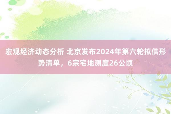 宏观经济动态分析 北京发布2024年第六轮拟供形势清单，6宗宅地测度26公顷