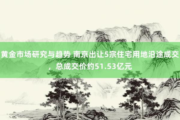 黄金市场研究与趋势 南京出让5宗住宅用地沿途成交，总成交价约51.53亿元