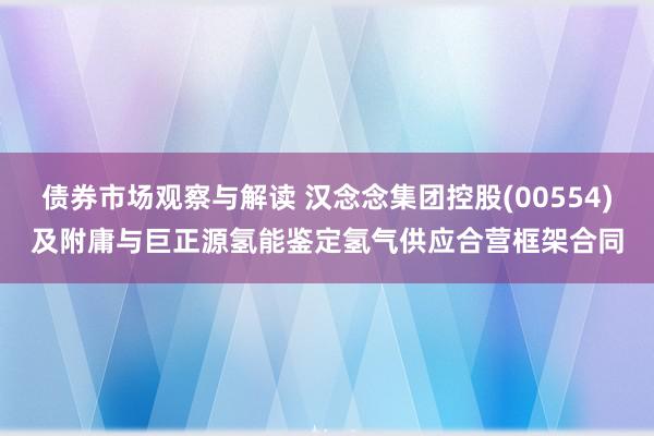 债券市场观察与解读 汉念念集团控股(00554)及附庸与巨正源氢能鉴定氢气供应合营框架合同