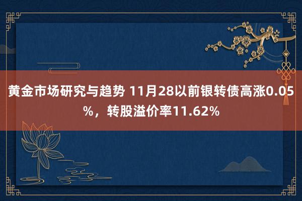 黄金市场研究与趋势 11月28以前银转债高涨0.05%，转股溢价率11.62%