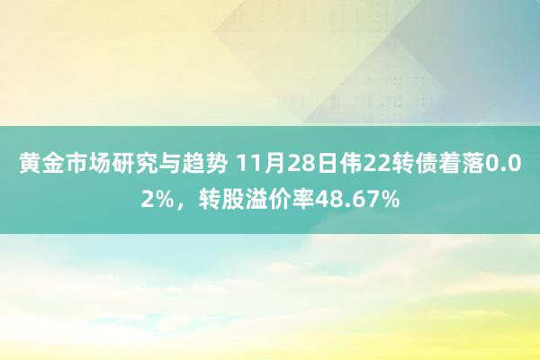 黄金市场研究与趋势 11月28日伟22转债着落0.02%，转股溢价率48.67%