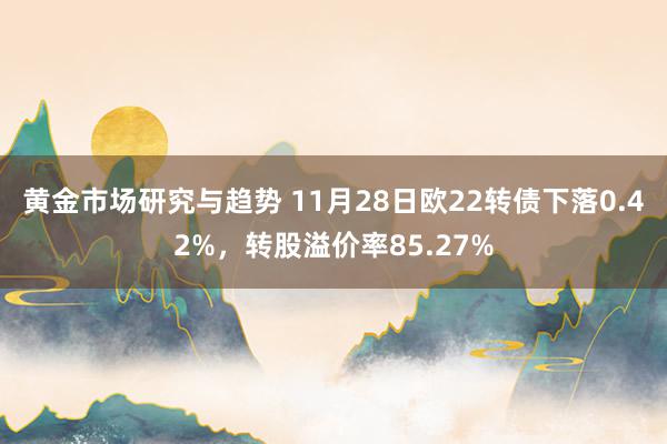 黄金市场研究与趋势 11月28日欧22转债下落0.42%，转股溢价率85.27%