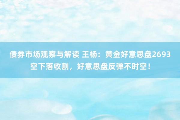 债券市场观察与解读 王杨：黄金好意思盘2693空下落收割，好意思盘反弹不时空！