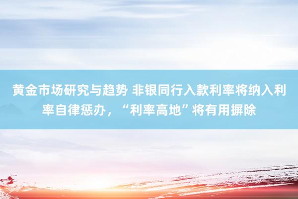 黄金市场研究与趋势 非银同行入款利率将纳入利率自律惩办，“利率高地”将有用摒除