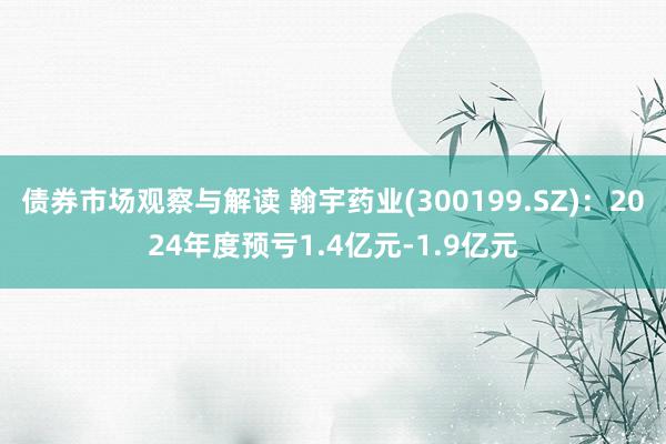 债券市场观察与解读 翰宇药业(300199.SZ)：2024年度预亏1.4亿元-1.9亿元