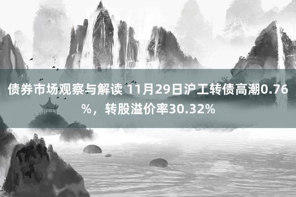 债券市场观察与解读 11月29日沪工转债高潮0.76%，转股溢价率30.32%