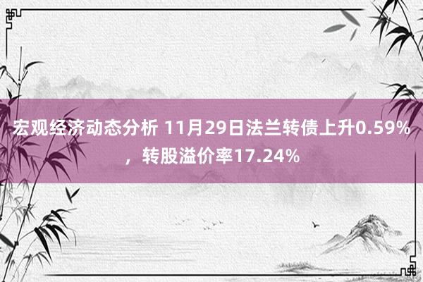 宏观经济动态分析 11月29日法兰转债上升0.59%，转股溢价率17.24%