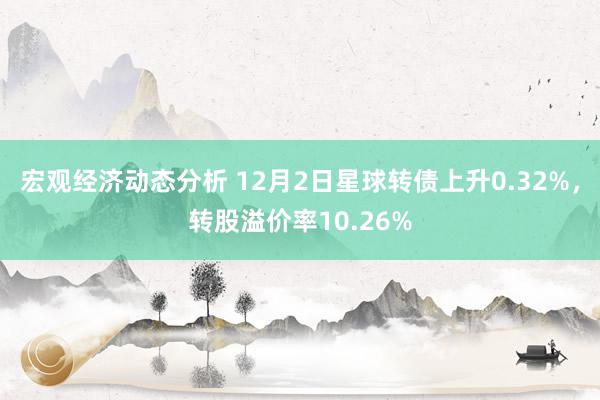 宏观经济动态分析 12月2日星球转债上升0.32%，转股溢价率10.26%