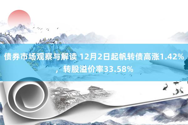 债券市场观察与解读 12月2日起帆转债高涨1.42%，转股溢价率33.58%