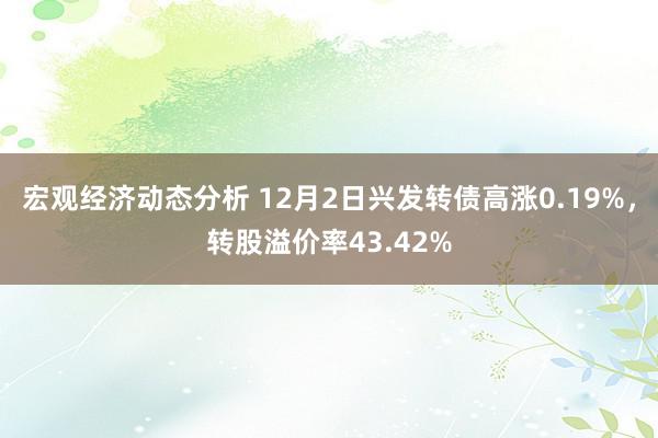 宏观经济动态分析 12月2日兴发转债高涨0.19%，转股溢价率43.42%