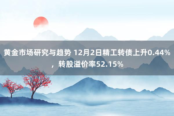 黄金市场研究与趋势 12月2日精工转债上升0.44%，转股溢价率52.15%