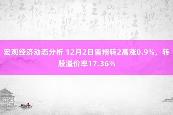 宏观经济动态分析 12月2日皆翔转2高涨0.9%，转股溢价率17.36%